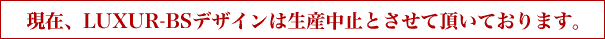 LUXUR-BSデザインは現在生産中止とさせて頂いております。
